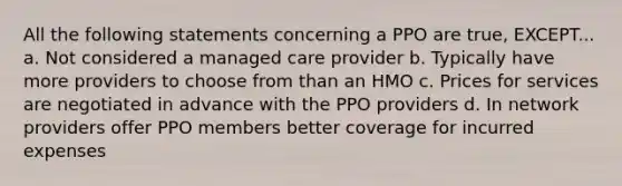 All the following statements concerning a PPO are true, EXCEPT... a. Not considered a managed care provider b. Typically have more providers to choose from than an HMO c. Prices for services are negotiated in advance with the PPO providers d. In network providers offer PPO members better coverage for incurred expenses