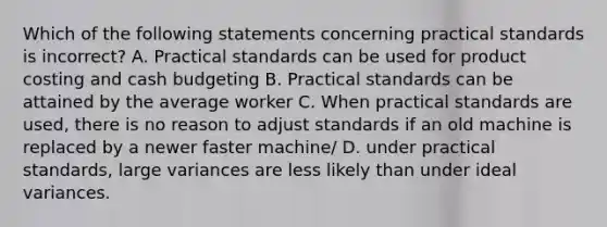 Which of the following statements concerning practical standards is incorrect? A. Practical standards can be used for product costing and cash budgeting B. Practical standards can be attained by the average worker C. When practical standards are used, there is no reason to adjust standards if an old machine is replaced by a newer faster machine/ D. under practical standards, large variances are less likely than under ideal variances.