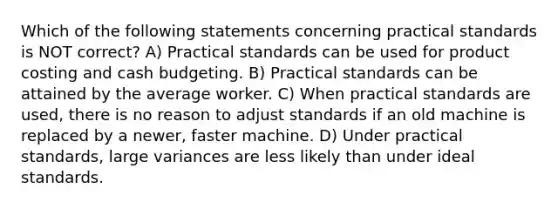 Which of the following statements concerning practical standards is NOT correct? A) Practical standards can be used for product costing and cash budgeting. B) Practical standards can be attained by the average worker. C) When practical standards are used, there is no reason to adjust standards if an old machine is replaced by a newer, faster machine. D) Under practical standards, large variances are less likely than under ideal standards.