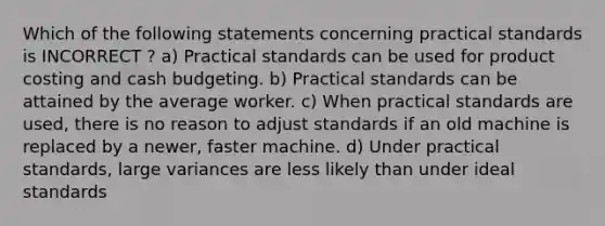 Which of the following statements concerning practical standards is INCORRECT ? a) Practical standards can be used for product costing and <a href='https://www.questionai.com/knowledge/k5eyRVQLz3-cash-budget' class='anchor-knowledge'>cash budget</a>ing. b) Practical standards can be attained by the average worker. c) When practical standards are used, there is no reason to adjust standards if an old machine is replaced by a newer, faster machine. d) Under practical standards, large variances are less likely than under ideal standards