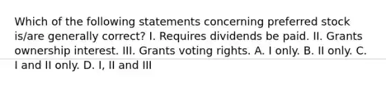 Which of the following statements concerning preferred stock is/are generally correct? I. Requires dividends be paid. II. Grants ownership interest. III. Grants voting rights. A. I only. B. II only. C. I and II only. D. I, II and III