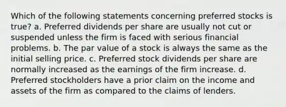 Which of the following statements concerning preferred stocks is true? a. Preferred dividends per share are usually not cut or suspended unless the firm is faced with serious financial problems. b. The par value of a stock is always the same as the initial selling price. c. Preferred stock dividends per share are normally increased as the earnings of the firm increase. d. Preferred stockholders have a prior claim on the income and assets of the firm as compared to the claims of lenders.