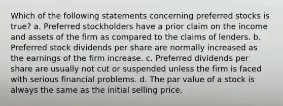 Which of the following statements concerning preferred stocks is true? a. Preferred stockholders have a prior claim on the income and assets of the firm as compared to the claims of lenders. b. Preferred stock dividends per share are normally increased as the earnings of the firm increase. c. Preferred dividends per share are usually not cut or suspended unless the firm is faced with serious financial problems. d. The par value of a stock is always the same as the initial selling price.