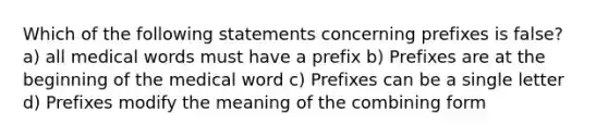 Which of the following statements concerning prefixes is false? a) all medical words must have a prefix b) Prefixes are at the beginning of the medical word c) Prefixes can be a single letter d) Prefixes modify the meaning of the combining form