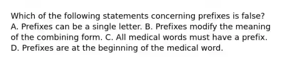 Which of the following statements concerning prefixes is false​? A. Prefixes can be a single letter. B. Prefixes modify the meaning of the combining form. C. All medical words must have a prefix. D. Prefixes are at the beginning of the medical word.