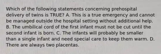 Which of the following statements concerning prehospital delivery of twins is​ TRUE? A. This is a true emergency and cannot be managed outside the hospital setting without additional help. B. The umbilical cord of the first infant must not be cut until the second infant is born. C. The infants will probably be smaller than a single infant and need special care to keep them warm. D. There are always two placentas.