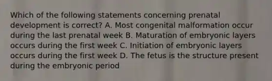 Which of the following statements concerning <a href='https://www.questionai.com/knowledge/kMumvNdQFH-prenatal-development' class='anchor-knowledge'>prenatal development</a> is correct? A. Most congenital malformation occur during the last prenatal week B. Maturation of embryonic layers occurs during the first week C. Initiation of embryonic layers occurs during the first week D. The fetus is the structure present during the embryonic period