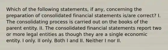 Which of the following statements, if any, concerning the preparation of consolidated financial statements is/are correct? I. The consolidating process is carried out on the books of the parent entity. II. The consolidated financial statements report two or more legal entities as though they are a single economic entity. I only. II only. Both I and II. Neither I nor II.