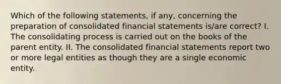 Which of the following statements, if any, concerning the preparation of consolidated financial statements is/are correct? I. The consolidating process is carried out on the books of the parent entity. II. The consolidated financial statements report two or more legal entities as though they are a single economic entity.