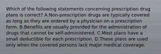 Which of the following statements concerning prescription drug plans is correct? A.Non-prescription drugs are typically covered as long as they are ordered by a physician on a prescription form. B.Benefits are usually provided for the administration of drugs that cannot be self-administered. C.Most plans have a small deductible for each prescription. D.These plans are used only when the covered persons lack major medical coverage.