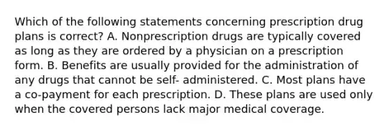 Which of the following statements concerning prescription drug plans is correct? A. Nonprescription drugs are typically covered as long as they are ordered by a physician on a prescription form. B. Benefits are usually provided for the administration of any drugs that cannot be self- administered. C. Most plans have a co-payment for each prescription. D. These plans are used only when the covered persons lack major medical coverage.