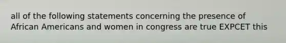 all of the following statements concerning the presence of African Americans and women in congress are true EXPCET this