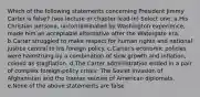 Which of the following statements concerning President Jimmy Carter is false? (see lecture or chapter lead-in) Select one: a.His Christian persona, uncontaminated by Washington experience, made him an acceptable alternative after the Watergate era. b.Carter struggled to make respect for human rights and national justice central to his foreign policy. c.Carter's economic policies were hamstrung by a combination of slow growth and inflation, coined as stagflation. d.The Carter administration ended in a pair of complex foreign-policy crises: The Soviet invasion of Afghanistan and the Iranian seizure of American diplomats. e.None of the above statements are false