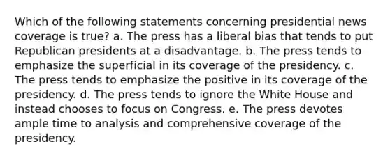 Which of the following statements concerning presidential news coverage is true? a. The press has a liberal bias that tends to put Republican presidents at a disadvantage. b. The press tends to emphasize the superficial in its coverage of the presidency. c. The press tends to emphasize the positive in its coverage of the presidency. d. The press tends to ignore the White House and instead chooses to focus on Congress. e. The press devotes ample time to analysis and comprehensive coverage of the presidency.