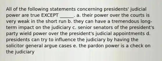 All of the following statements concerning presidents' judicial power are true EXCEPT ______. a. their power over the courts is very weak in the short run b. they can have a tremendous long-term impact on the judiciary c. senior senators of the president's party wield power over the president's judicial appointments d. presidents can try to influence the judiciary by having the solicitor general argue cases e. the pardon power is a check on the judiciary