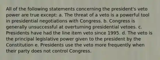 All of the following statements concerning the president's veto power are true except: a. The threat of a veto is a powerful tool in presidential negotiations with Congress. b. Congress is generally unsuccessful at overturning presidential vetoes. c. Presidents have had the line item veto since 1995. d. The veto is the principal legislative power given to the president by the Constitution e. Presidents use the veto more frequently when their party does not control Congress.