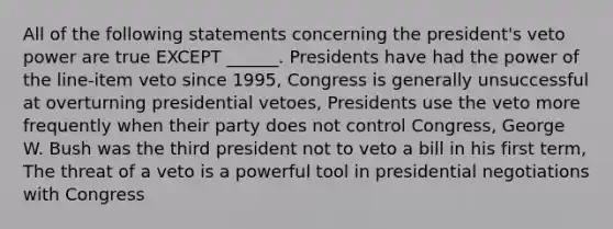 All of the following statements concerning the president's veto power are true EXCEPT ______. Presidents have had the power of the line-item veto since 1995, Congress is generally unsuccessful at overturning presidential vetoes, Presidents use the veto more frequently when their party does not control Congress, George W. Bush was the third president not to veto a bill in his first term, The threat of a veto is a powerful tool in presidential negotiations with Congress