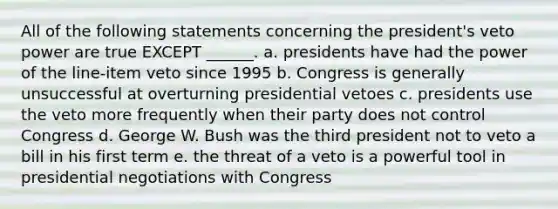 All of the following statements concerning the president's veto power are true EXCEPT ______. a. presidents have had the power of the line-item veto since 1995 b. Congress is generally unsuccessful at overturning presidential vetoes c. presidents use the veto more frequently when their party does not control Congress d. George W. Bush was the third president not to veto a bill in his first term e. the threat of a veto is a powerful tool in presidential negotiations with Congress