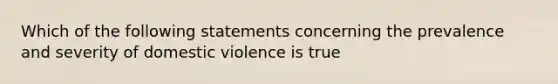 Which of the following statements concerning the prevalence and severity of domestic violence is true