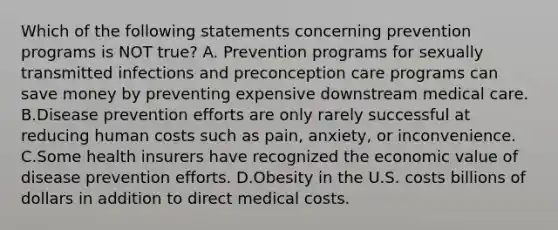 Which of the following statements concerning prevention programs is NOT true? A. Prevention programs for sexually transmitted infections and preconception care programs can save money by preventing expensive downstream medical care. B.Disease prevention efforts are only rarely successful at reducing human costs such as pain, anxiety, or inconvenience. C.Some health insurers have recognized the economic value of disease prevention efforts. D.Obesity in the U.S. costs billions of dollars in addition to direct medical costs.