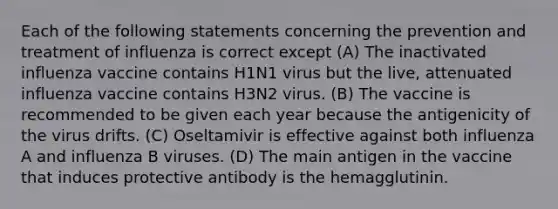 Each of the following statements concerning the prevention and treatment of influenza is correct except (A) The inactivated influenza vaccine contains H1N1 virus but the live, attenuated influenza vaccine contains H3N2 virus. (B) The vaccine is recommended to be given each year because the antigenicity of the virus drifts. (C) Oseltamivir is effective against both influenza A and influenza B viruses. (D) The main antigen in the vaccine that induces protective antibody is the hemagglutinin.