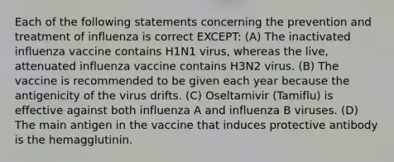 Each of the following statements concerning the prevention and treatment of influenza is correct EXCEPT: (A) The inactivated influenza vaccine contains H1N1 virus, whereas the live, attenuated influenza vaccine contains H3N2 virus. (B) The vaccine is recommended to be given each year because the antigenicity of the virus drifts. (C) Oseltamivir (Tamiflu) is effective against both influenza A and influenza B viruses. (D) The main antigen in the vaccine that induces protective antibody is the hemagglutinin.