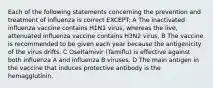 Each of the following statements concerning the prevention and treatment of influenza is correct EXCEPT: A The inactivated influenza vaccine contains H1N1 virus, whereas the live, attenuated influenza vaccine contains H3N2 virus. B The vaccine is recommended to be given each year because the antigenicity of the virus drifts. C Oseltamivir (Tamiflu) is effective against both influenza A and influenza B viruses. D The main antigen in the vaccine that induces protective antibody is the hemagglutinin.