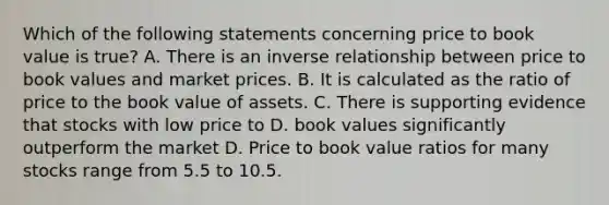 Which of the following statements concerning price to book value is true? A. There is an <a href='https://www.questionai.com/knowledge/kc6KNK1VxL-inverse-relation' class='anchor-knowledge'>inverse relation</a>ship between price to book values and market prices. B. It is calculated as the ratio of price to the book value of assets. C. There is supporting evidence that stocks with low price to D. book values significantly outperform the market D. Price to book value ratios for many stocks range from 5.5 to 10.5.