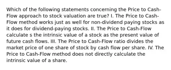 Which of the following statements concerning the Price to Cash-Flow approach to stock valuation are true? I. The Price to Cash-Flow method works just as well for non-dividend paying stocks as it does for dividend-paying stocks. II. The Price to Cash-Flow calculate s the intrinsic value of a stock as the present value of future cash flows. III. The Price to Cash-Flow ratio divides the market price of one share of stock by cash flow per share. IV. The Price to Cash-Flow method does not directly calculate the intrinsic value of a share.