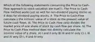 Which of the following statements concerning the Price to Cash-Flow approach to stock valuation are true? I. The Price to Cash-Flow method works just as well for non-dividend paying stocks as it does for dividend-paying stocks. II. The Price to Cash-Flow calculate s the intrinsic value of a stock as the present value of future cash flows. III. The Price to Cash-Flow ratio divides the market price of one share of stock by cash flow per share. IV. The Price to Cash-Flow method does not directly calculate the intrinsic value of a share. A) I and II only B) III and IV only C) I, III and IV only D) I, II and III only