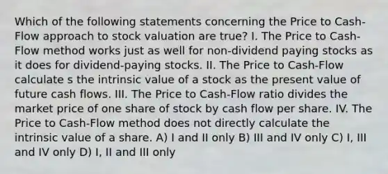 Which of the following statements concerning the Price to Cash-Flow approach to stock valuation are true? I. The Price to Cash-Flow method works just as well for non-dividend paying stocks as it does for dividend-paying stocks. II. The Price to Cash-Flow calculate s the intrinsic value of a stock as the present value of future cash flows. III. The Price to Cash-Flow ratio divides the market price of one share of stock by cash flow per share. IV. The Price to Cash-Flow method does not directly calculate the intrinsic value of a share. A) I and II only B) III and IV only C) I, III and IV only D) I, II and III only