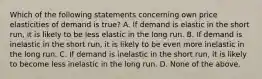 Which of the following statements concerning own price elasticities of demand is true? A. If demand is elastic in the short run, it is likely to be less elastic in the long run. B. If demand is inelastic in the short run, it is likely to be even more inelastic in the long run. C. If demand is inelastic in the short run, it is likely to become less inelastic in the long run. D. None of the above.