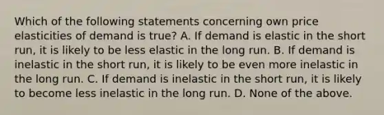 Which of the following statements concerning own price elasticities of demand is true? A. If demand is elastic in the short run, it is likely to be less elastic in the long run. B. If demand is inelastic in the short run, it is likely to be even more inelastic in the long run. C. If demand is inelastic in the short run, it is likely to become less inelastic in the long run. D. None of the above.