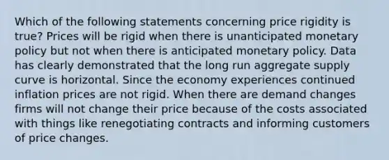 Which of the following statements concerning price rigidity is true? Prices will be rigid when there is unanticipated monetary policy but not when there is anticipated monetary policy. Data has clearly demonstrated that the long run aggregate supply curve is horizontal. Since the economy experiences continued inflation prices are not rigid. When there are demand changes firms will not change their price because of the costs associated with things like renegotiating contracts and informing customers of price changes.