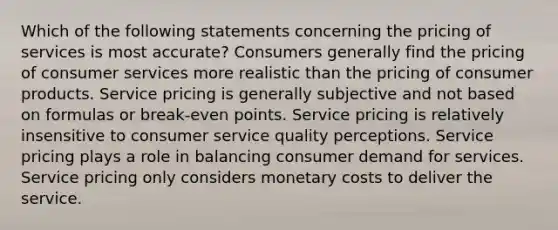 Which of the following statements concerning the pricing of services is most accurate? Consumers generally find the pricing of consumer services more realistic than the pricing of consumer products. Service pricing is generally subjective and not based on formulas or break-even points. Service pricing is relatively insensitive to consumer service quality perceptions. Service pricing plays a role in balancing consumer demand for services. Service pricing only considers monetary costs to deliver the service.