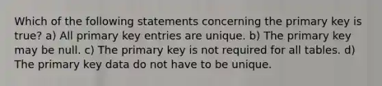 Which of the following statements concerning the primary key is true? a) All primary key entries are unique. b) The primary key may be null. c) The primary key is not required for all tables. d) The primary key data do not have to be unique.