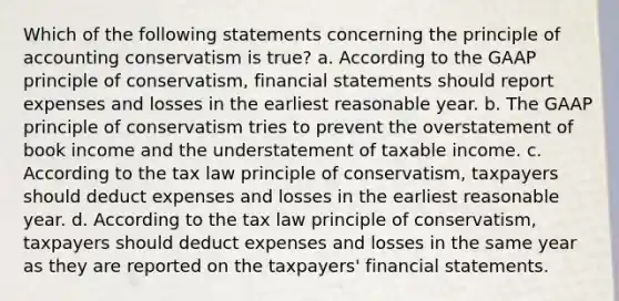 Which of the following statements concerning the principle of accounting conservatism is true? a. According to the GAAP principle of conservatism, financial statements should report expenses and losses in the earliest reasonable year. b. The GAAP principle of conservatism tries to prevent the overstatement of book income and the understatement of taxable income. c. According to the tax law principle of conservatism, taxpayers should deduct expenses and losses in the earliest reasonable year. d. According to the tax law principle of conservatism, taxpayers should deduct expenses and losses in the same year as they are reported on the taxpayers' financial statements.