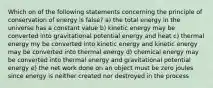 Which on of the following statements concerning the principle of conservation of energy is false? a) the total energy in the universe has a constant value b) kinetic energy may be converted into gravitational potential energy and heat c) thermal energy my be converted into kinetic energy and kinetic energy may be converted into thermal energy d) chemical energy may be converted into thermal energy and gravitational potential energy e) the net work done on an object must be zero joules since energy is neither created nor destroyed in the process