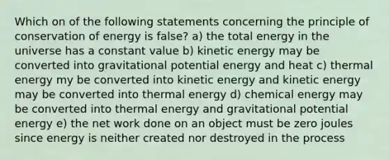 Which on of the following statements concerning the principle of conservation of energy is false? a) the total energy in the universe has a constant value b) kinetic energy may be converted into gravitational potential energy and heat c) thermal energy my be converted into kinetic energy and kinetic energy may be converted into thermal energy d) chemical energy may be converted into thermal energy and gravitational potential energy e) the net work done on an object must be zero joules since energy is neither created nor destroyed in the process