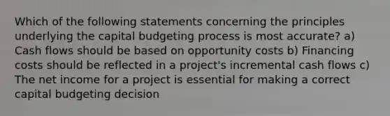 Which of the following statements concerning the principles underlying the capital budgeting process is most accurate? a) Cash flows should be based on opportunity costs b) Financing costs should be reflected in a project's incremental cash flows c) The net income for a project is essential for making a correct capital budgeting decision