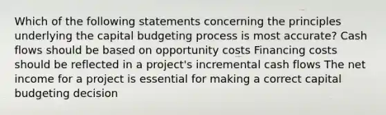 Which of the following statements concerning the principles underlying the capital budgeting process is most accurate? Cash flows should be based on opportunity costs Financing costs should be reflected in a project's incremental cash flows The net income for a project is essential for making a correct capital budgeting decision