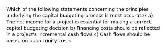 Which of the following statements concerning the principles underlying the capital budgeting process is most accurate? a) The net income for a project is essential for making a correct capital budgeting decision b) Financing costs should be reflected in a project's incremental cash flows c) Cash flows should be based on opportunity costs