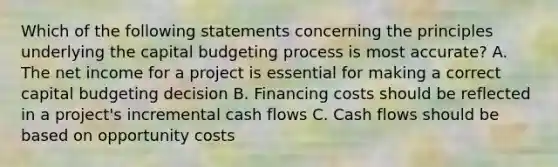 Which of the following statements concerning the principles underlying the capital budgeting process is most accurate? A. The net income for a project is essential for making a correct capital budgeting decision B. Financing costs should be reflected in a project's incremental cash flows C. Cash flows should be based on opportunity costs