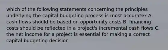 which of the following statements concerning the principles underlying the capital budgeting process is most accurate? A. cash flows should be based on opportunity costs B. financing costs should be reflected in a project's incremental cash flows C. the net income for a project is essential for making a correct capital budgeting decision