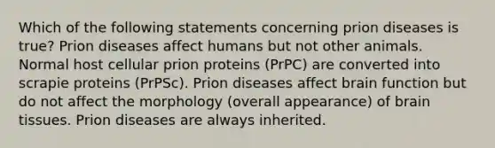 Which of the following statements concerning prion diseases is true? Prion diseases affect humans but not other animals. Normal host cellular prion proteins (PrPC) are converted into scrapie proteins (PrPSc). Prion diseases affect brain function but do not affect the morphology (overall appearance) of brain tissues. Prion diseases are always inherited.