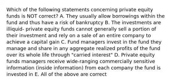 Which of the following statements concerning private equity funds is NOT correct? A. They usually allow borrowings within the fund and thus have a risk of bankruptcy B. The investments are illiquid- private equity funds cannot generally sell a portion of their investment and rely on a sale of an entire company to achieve a capital gain C. Fund managers invest in the fund they manage and share in any aggregate realized profits of the fund over its whole life through "carried interest" D. Private equity funds managers receive wide-ranging commercially sensitive information (inside information) from each company the fund is invested in E. All of the above are correct