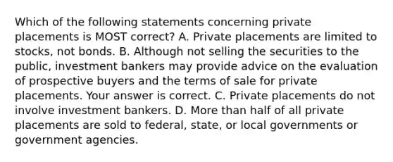 Which of the following statements concerning private placements is MOST​ correct? A. Private placements are limited to​ stocks, not bonds. B. Although not selling the securities to the​ public, investment bankers may provide advice on the evaluation of prospective buyers and the terms of sale for private placements. Your answer is correct. C. Private placements do not involve investment bankers. D. More than half of all private placements are sold to​ federal, state, or local governments or government agencies.