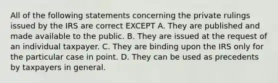 All of the following statements concerning the private rulings issued by the IRS are correct EXCEPT A. They are published and made available to the public. B. They are issued at the request of an individual taxpayer. C. They are binding upon the IRS only for the particular case in point. D. They can be used as precedents by taxpayers in general.