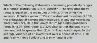 Which of the following statements concerning probability ranges of a normal distribution is (are) correct? I. The 99% probability range is equal to the mean plus or minus three times the variance. II. With a mean of 5% and a standard deviation of 10%, the probability of earning more than 25% in any one year is no more than 2.5%. III. If the lowest return for a 68% probability range is -21%, then there is a 32% chance that the loss in any one year will be greater than 21%. IV. The mean is equal to the average variance of an investment over a period of time. II, III, and IV only II only I only II and IV only I and III only