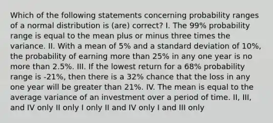 Which of the following statements concerning probability ranges of a normal distribution is (are) correct? I. The 99% probability range is equal to the mean plus or minus three times the variance. II. With a mean of 5% and a standard deviation of 10%, the probability of earning more than 25% in any one year is no more than 2.5%. III. If the lowest return for a 68% probability range is -21%, then there is a 32% chance that the loss in any one year will be greater than 21%. IV. The mean is equal to the average variance of an investment over a period of time. II, III, and IV only II only I only II and IV only I and III only